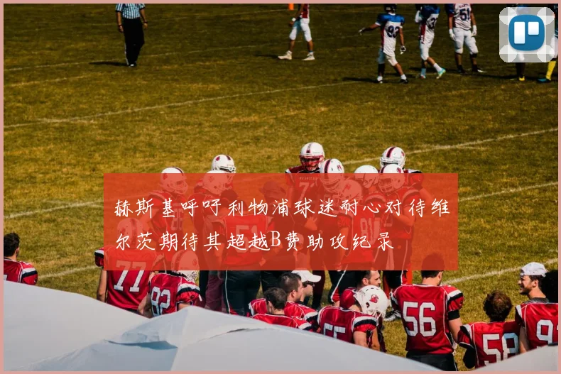 赫斯基呼吁利物浦球迷耐心对待维尔茨期待其超越B费助攻纪录