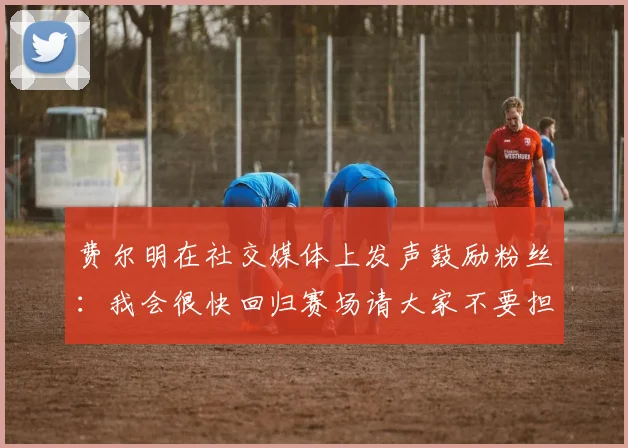 费尔明在社交媒体上发声鼓励粉丝：我会很快回归赛场请大家不要担心