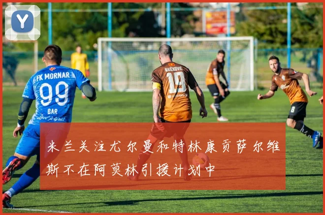 米兰关注尤尔曼和特林康贡萨尔维斯不在阿莫林引援计划中