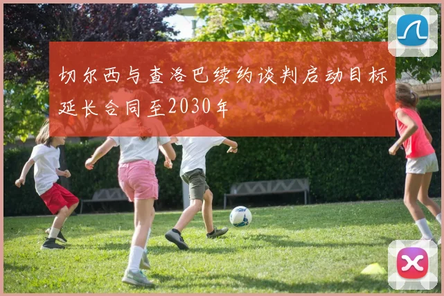 切尔西与查洛巴续约谈判启动目标延长合同至2030年