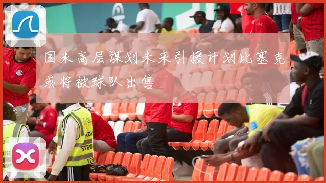 国米高层谋划未来引援计划比塞克或将被球队出售
