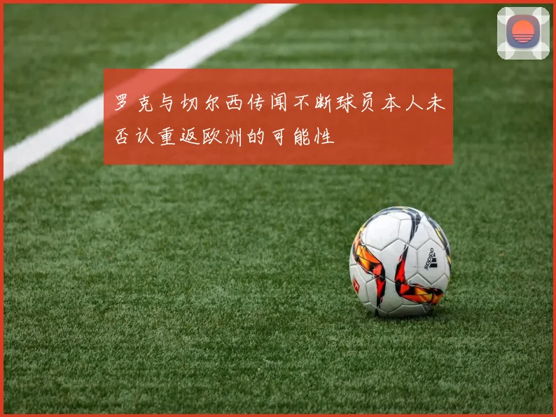 罗克与切尔西传闻不断球员本人未否认重返欧洲的可能性