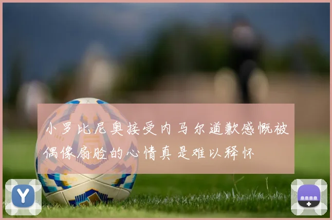 小罗比尼奥接受内马尔道歉感慨被偶像扇脸的心情真是难以释怀