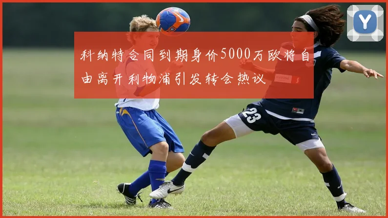 科纳特合同到期身价5000万欧将自由离开利物浦引发转会热议