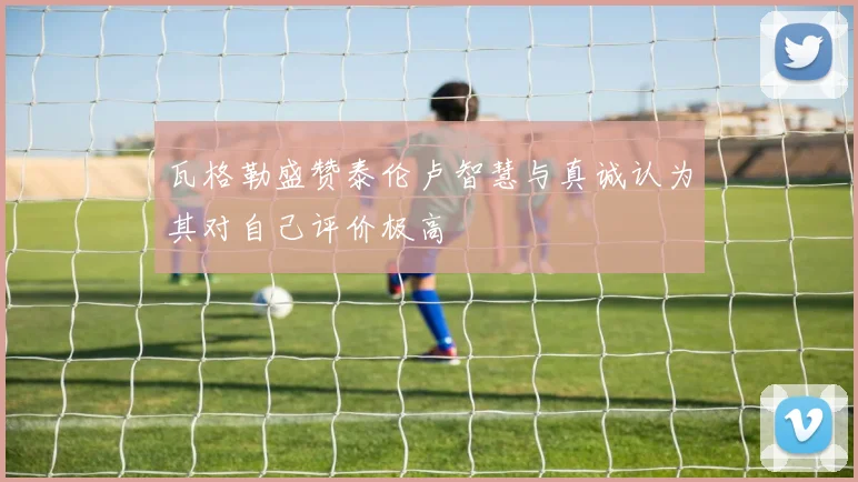 瓦格勒盛赞泰伦卢智慧与真诚认为其对自己评价极高