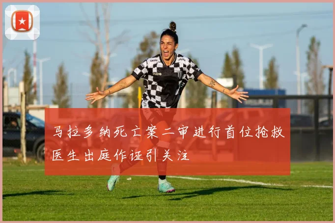 马拉多纳死亡案二审进行首位抢救医生出庭作证引关注
