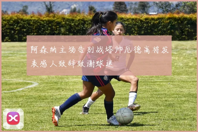 阿森纳主场告别战塔帅厄德高将发表感人致辞致谢球迷