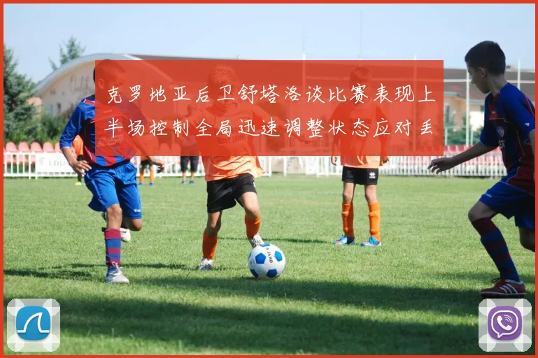 克罗地亚后卫舒塔洛谈比赛表现上半场控制全局迅速调整状态应对丢球